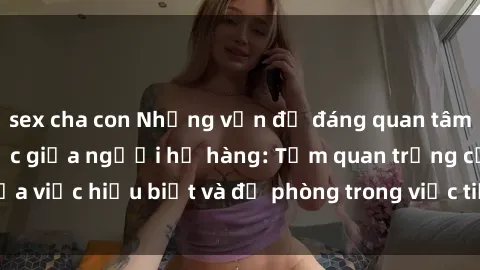 sex cha con Những vấn đề đáng quan tâm về quan hệ tình dục giữa người họ hàng: Tầm quan trọng của việc hiểu biết và đề phòng trong việc tiếp xúc trong gia đình.