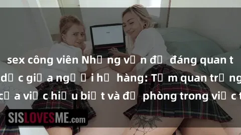 sex công viên Những vấn đề đáng quan tâm về quan hệ tình dục giữa người họ hàng: Tầm quan trọng của việc hiểu biết và đề phòng trong việc tiếp xúc trong gia đình.