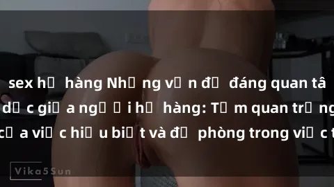 sex họ hàng Những vấn đề đáng quan tâm về quan hệ tình dục giữa người họ hàng: Tầm quan trọng của việc hiểu biết và đề phòng trong việc tiếp xúc trong gia đình.