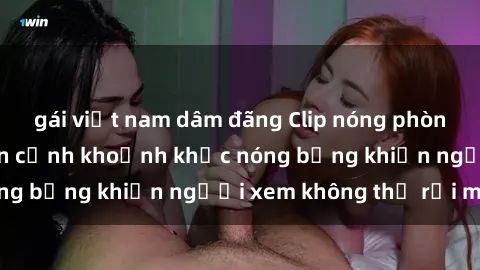 gái việt nam dâm đãng Clip nóng phòng tắm gây sốt: Cận cảnh khoảnh khắc nóng bỏng khiến người xem không thể rời mắt