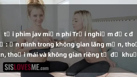 tải phim jav miễn phí Trải nghiệm độc đáo tại sex nhà nghỉ: ẩn mình trong không gian lãng mạn, thoải mái và không gian riêng tư để khuấy động tình ái.