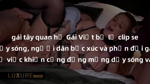 gái tây quan hệ Gái Việt bị lộ clip sex khiến dư luận dậy sóng, người dân bức xúc và phản đối gay gắt. Sự việc khiến cộng đồng mạng dậy sóng và yêu cầu xử lý nghiêm ngặt.