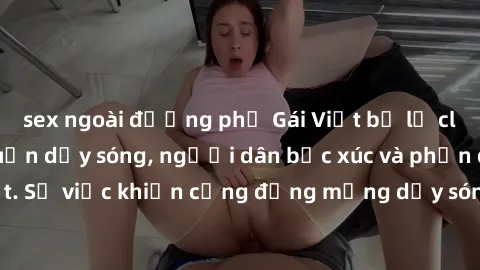 sex ngoài đường phố Gái Việt bị lộ clip sex khiến dư luận dậy sóng, người dân bức xúc và phản đối gay gắt. Sự việc khiến cộng đồng mạng dậy sóng và yêu cầu xử lý nghiêm ngặt.