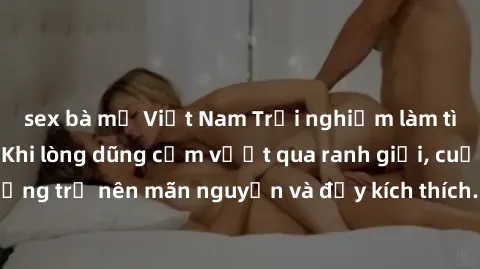 sex bà mẹ Việt Nam Trải nghiệm làm tình ngoài đường: Khi lòng dũng cảm vượt qua ranh giới, cuộc hẹn nơi công cộng trở nên mãn nguyện và đầy kích thích. Hành vi nguy hiểm, nhưng cũng tạo nên cảm giác m