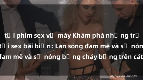 tải phim sex về máy Khám phá những trải nghiệm độc đáo tại sex bãi biển: Làn sóng đam mê và sự nóng bỏng cháy bỏng trên cát trắng