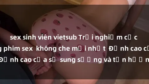 sex sinh viên vietsub Trải nghiệm cực kỳ nóng bỏng trong phim sex  không che mới nhất  Đỉnh cao của sự sung sướng và tận hưởng chân thật