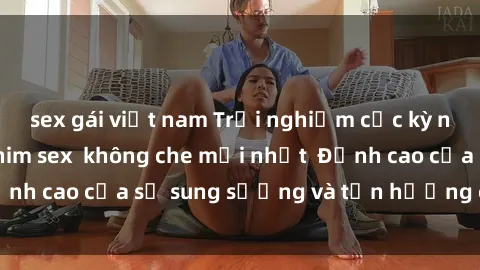 sex gái việt nam Trải nghiệm cực kỳ nóng bỏng trong phim sex  không che mới nhất  Đỉnh cao của sự sung sướng và tận hưởng chân thật