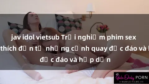 jav idol vietsub Trải nghiệm phim sex : Sự kích thích đến từ những cảnh quay độc đáo và hấp dẫn