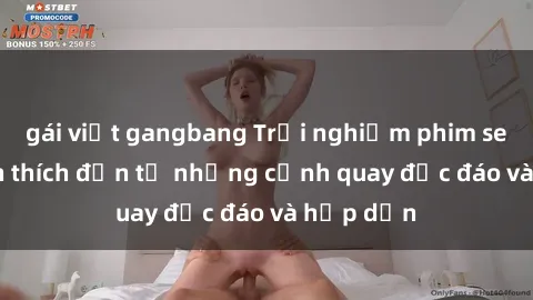 gái việt gangbang Trải nghiệm phim sex : Sự kích thích đến từ những cảnh quay độc đáo và hấp dẫn