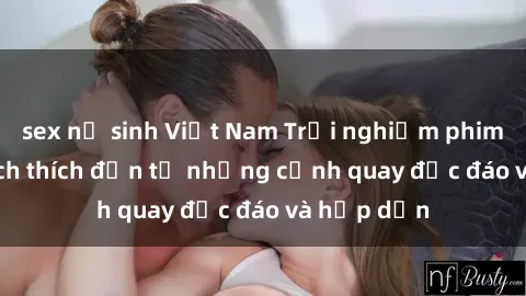 sex nữ sinh Việt Nam Trải nghiệm phim sex : Sự kích thích đến từ những cảnh quay độc đáo và hấp dẫn