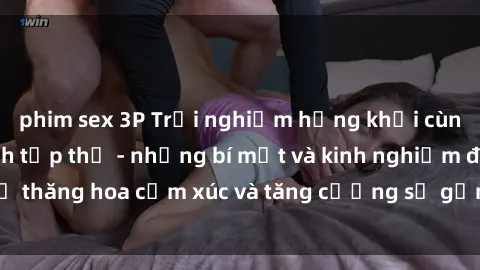 phim sex 3P Trải nghiệm hứng khởi cùng với việc làm tình tập thể - những bí mật và kinh nghiệm để thăng hoa cảm xúc và tăng cường sự gắn kết trong mối quan hệ