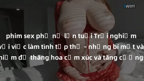 phim sex phụ nữ lớn tuổi Trải nghiệm hứng khởi cùng với việc làm tình tập thể - những bí mật và kinh nghiệm để thăng hoa cảm xúc và tăng cường sự gắn kết trong mối quan hệ