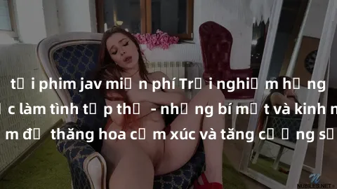 tải phim jav miễn phí Trải nghiệm hứng khởi cùng với việc làm tình tập thể - những bí mật và kinh nghiệm để thăng hoa cảm xúc và tăng cường sự gắn kết trong mối quan hệ