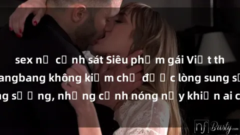 sex nữ cảnh sát Siêu phẩm gái Việt tham gia trong buổi gangbang không kiềm chế được lòng sung sướng, những cảnh nóng nảy khiến ai cũng phải mãn nhãn