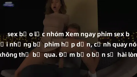 sex bạo lực nhóm Xem ngay phim sex bukkake hàng đầu với những bộ phim hấp dẫn, cảnh quay nóng bỏng không thể bỏ qua. Đảm bảo bạn sẽ hài lòng với trải nghiệm mới lạ này!