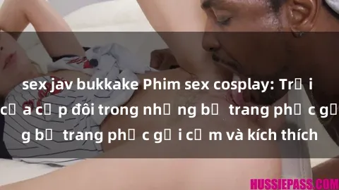 sex jav bukkake Phim sex cosplay: Trải nghiệm tuyệt vời của cặp đôi trong những bộ trang phục gợi cảm và kích thích