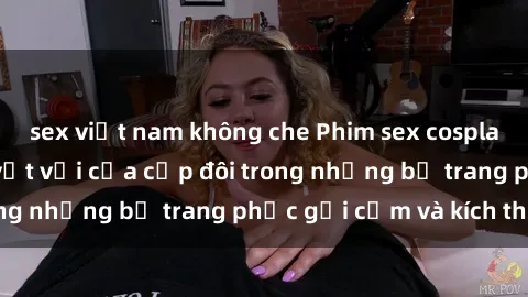 sex việt nam không che Phim sex cosplay: Trải nghiệm tuyệt vời của cặp đôi trong những bộ trang phục gợi cảm và kích thích