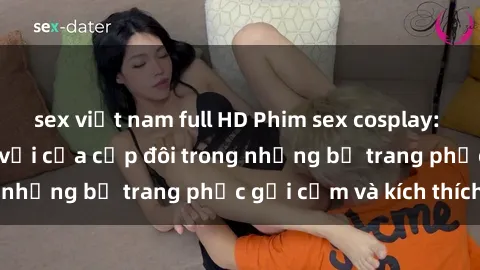 sex việt nam full HD Phim sex cosplay: Trải nghiệm tuyệt vời của cặp đôi trong những bộ trang phục gợi cảm và kích thích