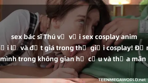sex bác sĩ Thú vị với sex cosplay anime: Trải nghiệm mới lạ và đắt giá trong thế giới cosplay! Đắm mình trong không gian hư cấu và thỏa mãn niềm đam mê của bạn!