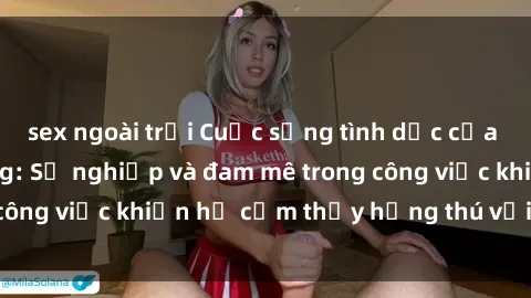 sex ngoài trời Cuộc sống tình dục của nhân viên văn phòng: Sự nghiệp và đam mê trong công việc khiến họ cảm thấy hứng thú với tình dục?