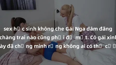 sex học sinh không che Gái Nga dâm đãng khiến tim bất cứ chàng trai nào cũng phải đỏ mặt. Cô gái xinh đẹp này đã chứng minh rằng không ai có thể cưỡng lại khi cô làm tình đắm say.