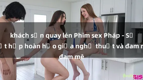 khách sạn quay lén Phim sex Pháp - Sự kết hợp hoàn hảo giữa nghệ thuật và đam mê