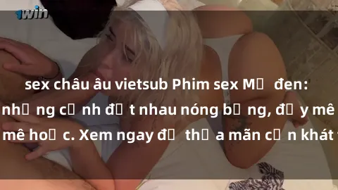 sex châu âu vietsub Phim sex Mỹ đen: phút mãnh liệt với những cảnh địt nhau nóng bỏng, đầy mê hoặc. Xem ngay để thỏa mãn cơn khát tình dục của bạn!