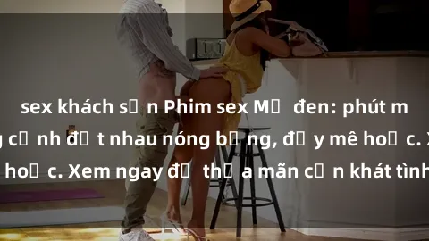 sex khách sạn Phim sex Mỹ đen: phút mãnh liệt với những cảnh địt nhau nóng bỏng, đầy mê hoặc. Xem ngay để thỏa mãn cơn khát tình dục của bạn!