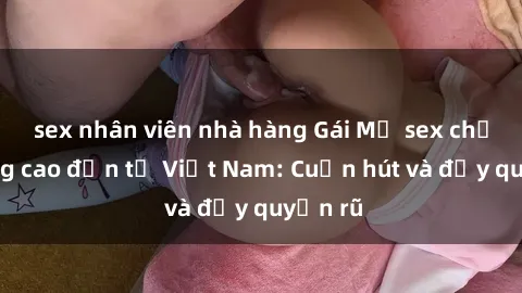 sex nhân viên nhà hàng Gái Mỹ sex chất lượng cao đến từ Việt Nam: Cuốn hút và đầy quyến rũ