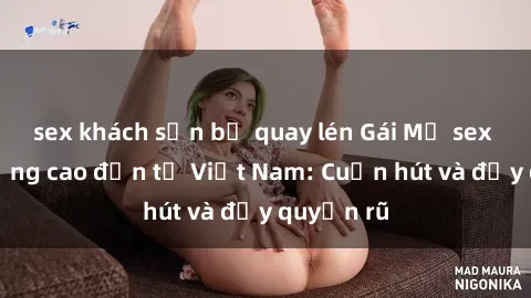 sex khách sạn bị quay lén Gái Mỹ sex chất lượng cao đến từ Việt Nam: Cuốn hút và đầy quyến rũ