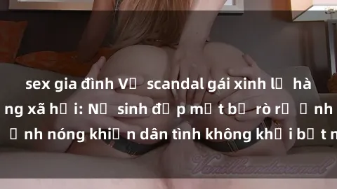 sex gia đình Vụ scandal gái xinh lộ hàng gây sốt trên mạng xã hội: Nữ sinh đẹp mắt bị rò rỉ ảnh nóng khiến dân tình không khỏi bất ngờ và phẫn nộ!