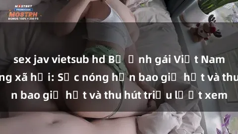 sex jav vietsub hd Bộ ảnh gái Việt Nam nude gây sốt mạng xã hội: Sắc nóng hơn bao giờ hết và thu hút triệu lượt xem