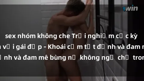 sex nhóm không che Trải nghiệm cực kỳ thú vị khi làm tình với gái đẹp - Khoái cảm tột đỉnh và đam mê bùng nổ không ngờ chỉ trong một đêm!