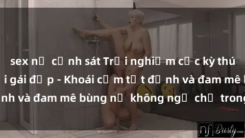 sex nữ cảnh sát Trải nghiệm cực kỳ thú vị khi làm tình với gái đẹp - Khoái cảm tột đỉnh và đam mê bùng nổ không ngờ chỉ trong một đêm!