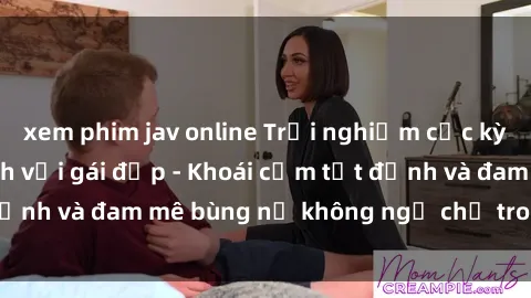 xem phim jav online Trải nghiệm cực kỳ thú vị khi làm tình với gái đẹp - Khoái cảm tột đỉnh và đam mê bùng nổ không ngờ chỉ trong một đêm!