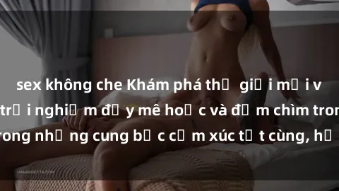 sex không che Khám phá thế giới mới với sex người lớn: trải nghiệm đầy mê hoặc và đắm chìm trong những cung bậc cảm xúc tột cùng, hứng khởi và cuốn hút.