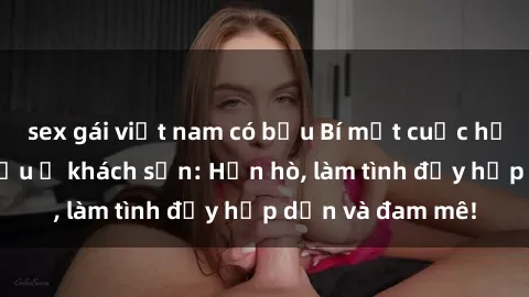 sex gái việt nam có bầu Bí mật cuộc hẹn gái Việt lần đầu ở khách sạn: Hẹn hò, làm tình đầy hấp dẫn và đam mê!