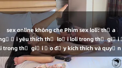 sex online không che Phim sex loli: thỏa mãn đam mê của người yêu thích thể loại loli trong thế giới ảo đầy kích thích và quyến rũ.