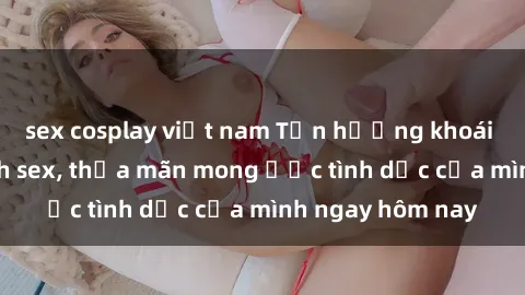 sex cosplay việt nam Tận hưởng khoái cảm với gái xinh sex, thỏa mãn mong ước tình dục của mình ngay hôm nay