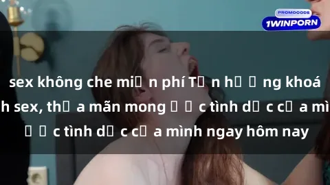 sex không che miễn phí Tận hưởng khoái cảm với gái xinh sex, thỏa mãn mong ước tình dục của mình ngay hôm nay