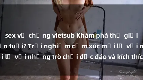 sex vợ chồng vietsub Khám phá thế giới sex trực tuyến: Hơn tuổi? Trải nghiệm cảm xúc mới lạ với những trò chơi độc đáo và kích thích người lớn