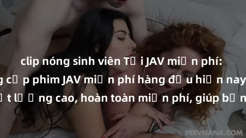 clip nóng sinh viên Tải JAV miễn phí: Các trang web cung cấp phim JAV miễn phí hàng đầu hiện nay. Các tác phẩm chất lượng cao, hoàn toàn miễn phí, giúp bạn thỏa mãn niềm đam mê mà không tốn kém.