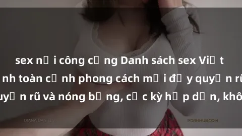 sex nơi công cộng Danh sách sex Việt Nam không che - Ảnh toàn cảnh phong cách mới đầy quyến rũ và nóng bỏng, cực kỳ hấp dẫn, không thể bỏ qua!