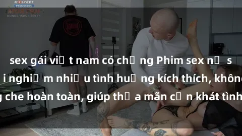 sex gái việt nam có chồng Phim sex nữ sinh mới nhất: Trải nghiệm nhiều tình huống kích thích, không che hoàn toàn, giúp thỏa mãn cơn khát tình dục của các bạn trẻ