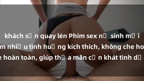 khách sạn quay lén Phim sex nữ sinh mới nhất: Trải nghiệm nhiều tình huống kích thích, không che hoàn toàn, giúp thỏa mãn cơn khát tình dục của các bạn trẻ