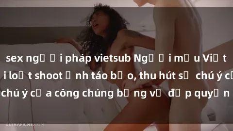 sex người pháp vietsub Người mẫu Việt Nam gây sốt với loạt shoot ảnh táo bạo, thu hút sự chú ý của công chúng bằng vẻ đẹp quyến rũ và gợi cảm.