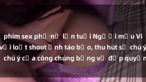 phim sex phụ nữ lớn tuổi Người mẫu Việt Nam gây sốt với loạt shoot ảnh táo bạo, thu hút sự chú ý của công chúng bằng vẻ đẹp quyến rũ và gợi cảm.