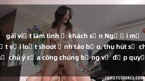 gái việt làm tình ở khách sạn Người mẫu Việt Nam gây sốt với loạt shoot ảnh táo bạo, thu hút sự chú ý của công chúng bằng vẻ đẹp quyến rũ và gợi cảm.