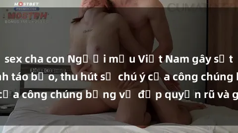 sex cha con Người mẫu Việt Nam gây sốt với loạt shoot ảnh táo bạo, thu hút sự chú ý của công chúng bằng vẻ đẹp quyến rũ và gợi cảm.