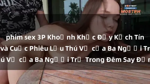 phim sex 3P Khoảnh Khắc Đầy Kịch Tính: Sex  Việt Nam và Cuộc Phiêu Lưu Thú Vị của Ba Người Trẻ Trong Đêm Say Đắm